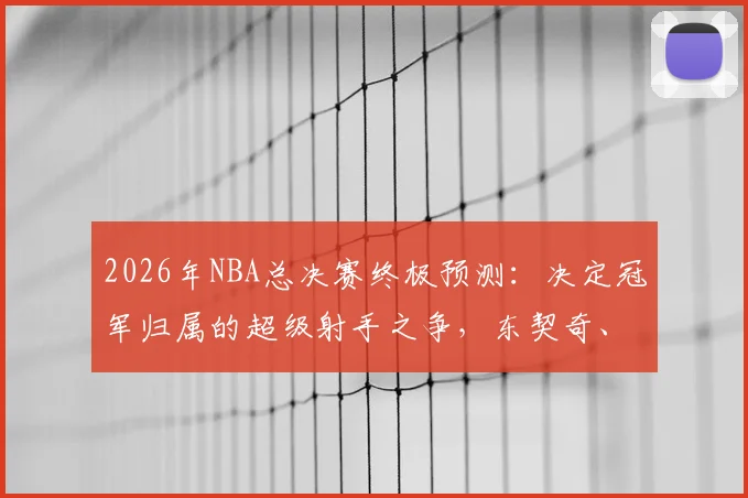 2026年NBA总决赛终极预测：决定冠军归属的超级射手之争，东契奇、塔图姆、布克谁主沉浮？