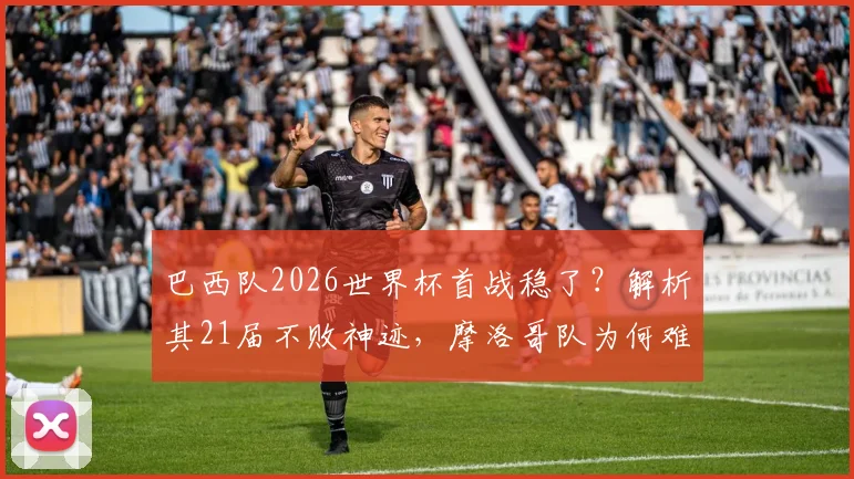巴西队2026世界杯首战稳了?解析其21届不败神迹,摩洛哥队为何难破“开门黑”魔咒