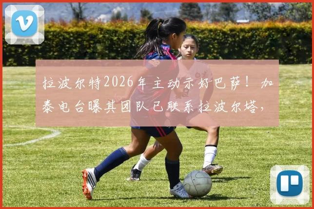 拉波尔特2026年主动示好巴萨!加泰电台曝其团队已联系拉波尔塔,转会意愿分析与前景解读
