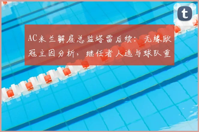 AC米兰解雇总监塔雷后续:无缘欧冠主因分析,继任者人选与球队重建方向解读