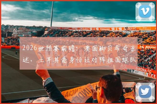 2026世预赛前瞻：澳国脚贝希奇亲述，土耳其裔身份让对阵祖国球队意义非凡